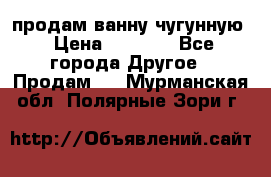  продам ванну чугунную › Цена ­ 7 000 - Все города Другое » Продам   . Мурманская обл.,Полярные Зори г.